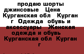 продаю шорты джинсовые › Цена ­ 150 - Курганская обл., Курган г. Одежда, обувь и аксессуары » Женская одежда и обувь   . Курганская обл.,Курган г.